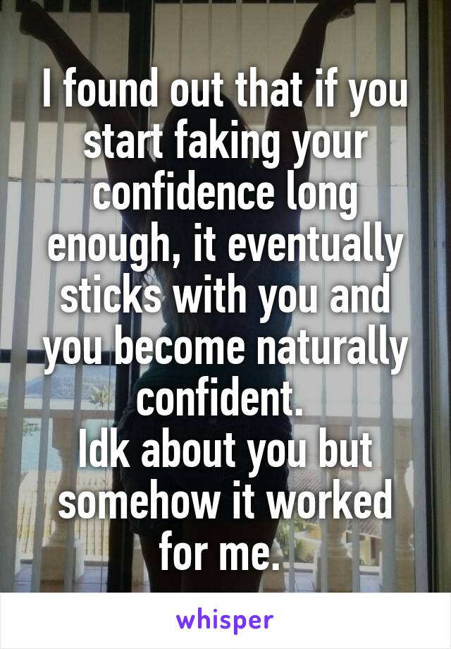 I found out that if you start faking your confidence long enough, it eventually sticks with you and you become naturally confident. 
Idk about you but somehow it worked for me. 
