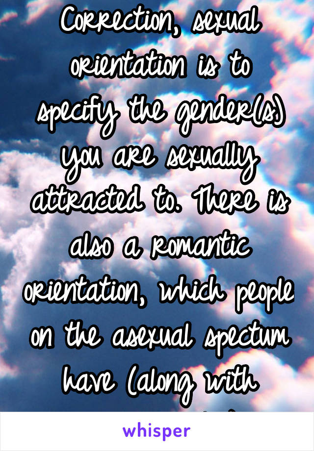 Correction, sexual orientation is to specify the gender(s) you are sexually attracted to. There is also a romantic orientation, which people on the asexual spectum have (along with everyone else)