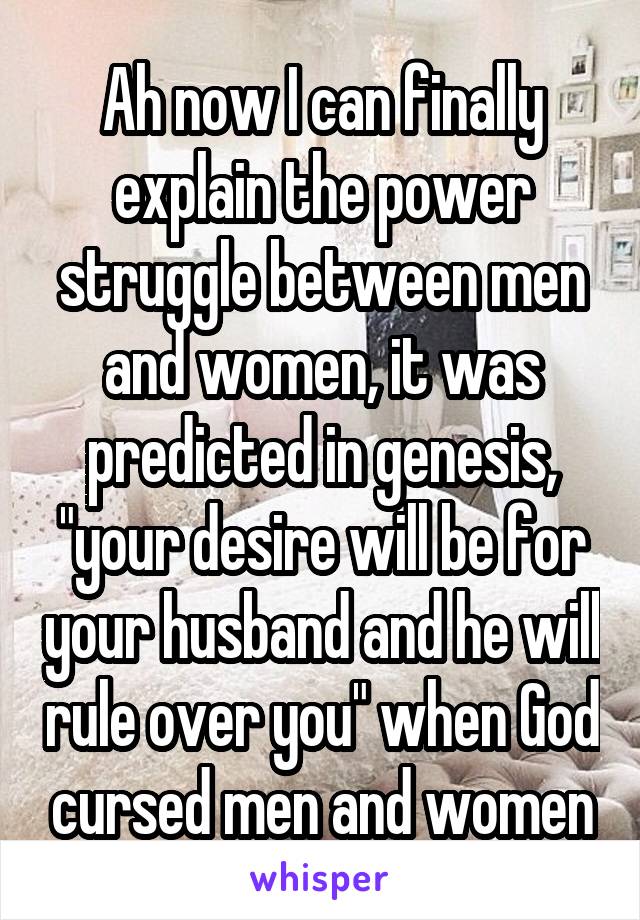 Ah now I can finally explain the power struggle between men and women, it was predicted in genesis, "your desire will be for your husband and he will rule over you" when God cursed men and women
