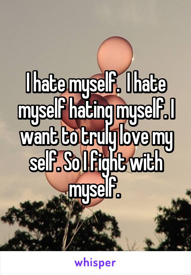 I hate myself.  I hate myself hating myself. I want to truly love my self. So I fight with myself. 