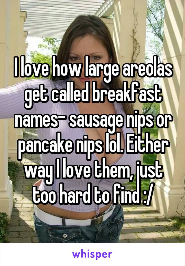 I love how large areolas get called breakfast names- sausage nips or pancake nips lol. Either way I love them, just too hard to find :/