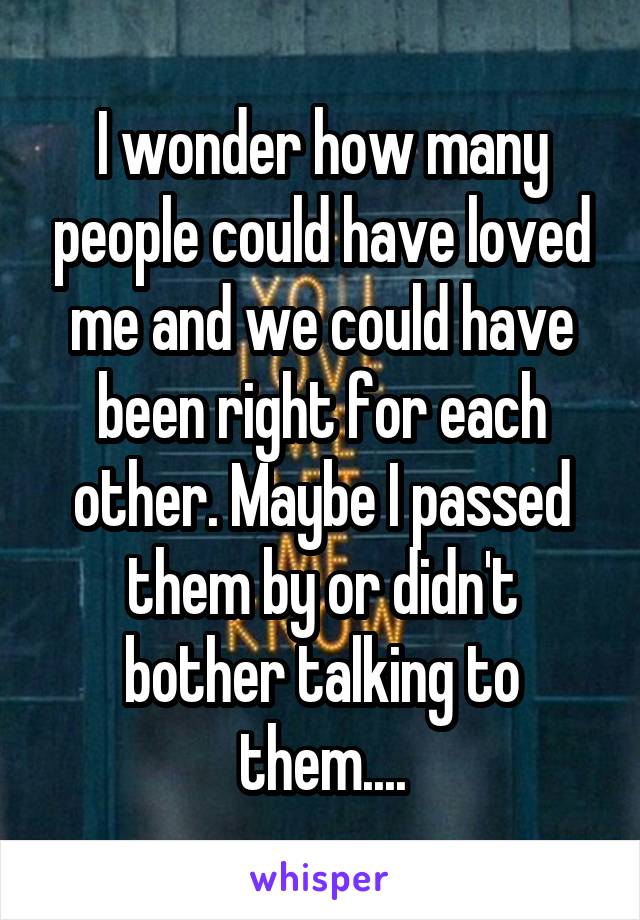 I wonder how many people could have loved me and we could have been right for each other. Maybe I passed them by or didn't bother talking to them....