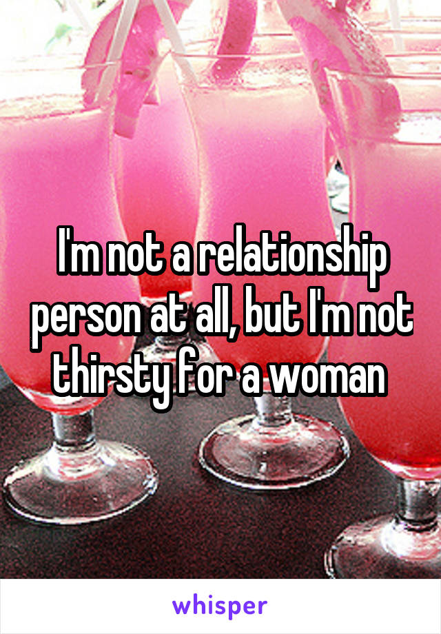I'm not a relationship person at all, but I'm not thirsty for a woman 