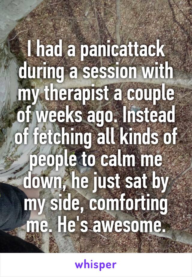 I had a panicattack during a session with my therapist a couple of weeks ago. Instead of fetching all kinds of people to calm me down, he just sat by my side, comforting me. He's awesome.