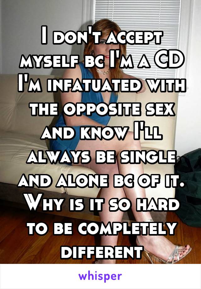 I don't accept myself bc I'm a CD I'm infatuated with the opposite sex and know I'll always be single and alone bc of it. Why is it so hard to be completely different