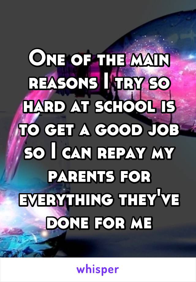 One of the main reasons I try so hard at school is to get a good job so I can repay my parents for everything they've done for me
