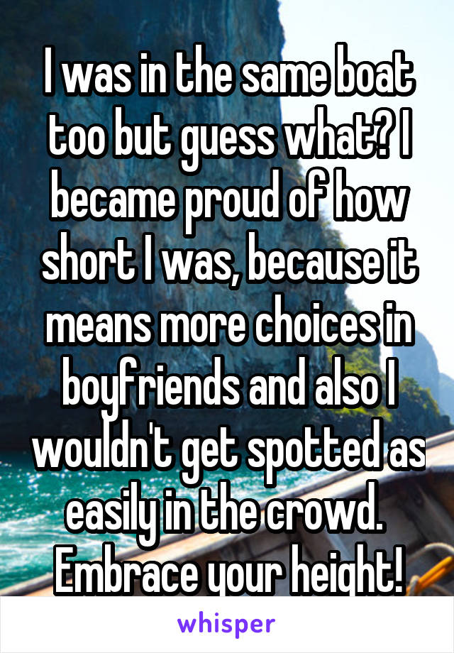 I was in the same boat too but guess what? I became proud of how short I was, because it means more choices in boyfriends and also I wouldn't get spotted as easily in the crowd. 
Embrace your height!