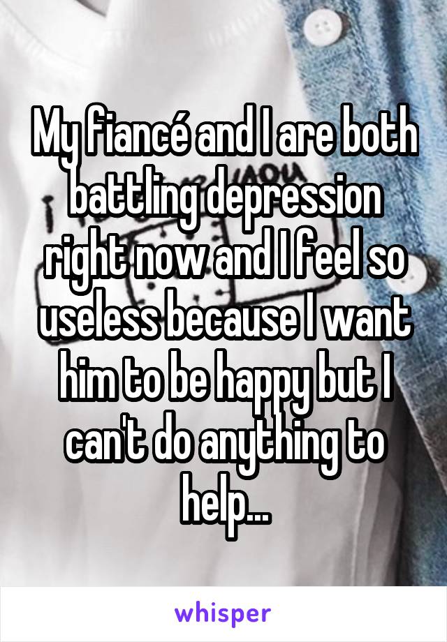My fiancé and I are both battling depression right now and I feel so useless because I want him to be happy but I can't do anything to help...