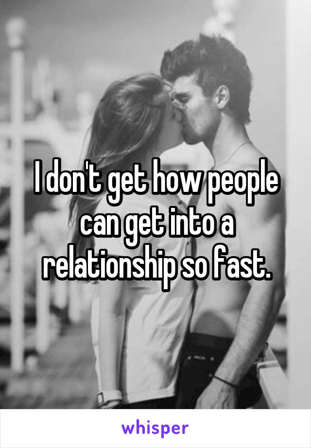 I don't get how people can get into a relationship so fast.