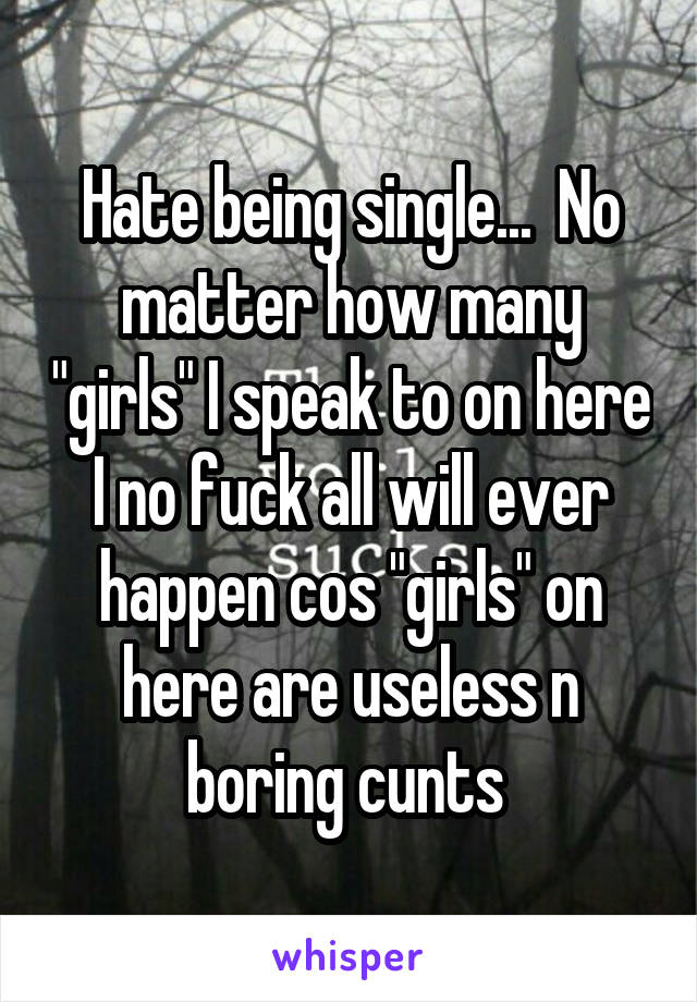 Hate being single...  No matter how many "girls" I speak to on here I no fuck all will ever happen cos "girls" on here are useless n boring cunts 