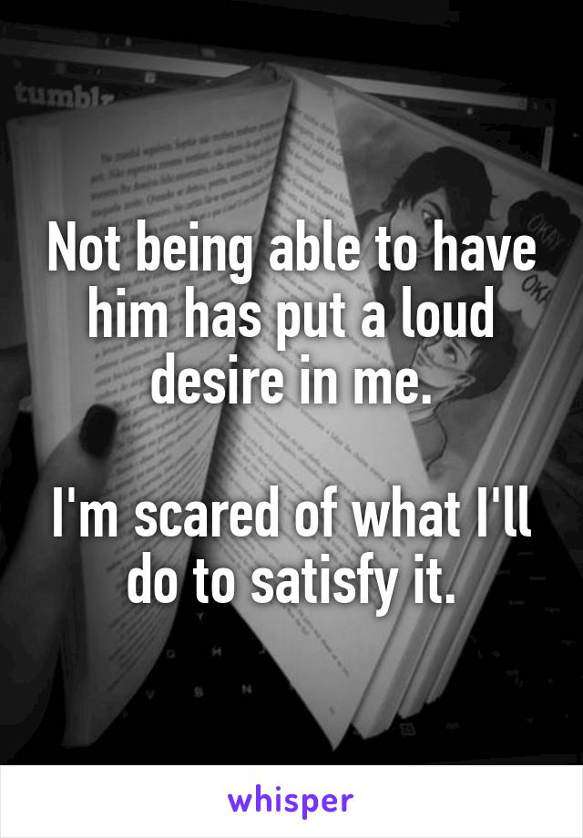 Not being able to have him has put a loud desire in me.

I'm scared of what I'll do to satisfy it.
