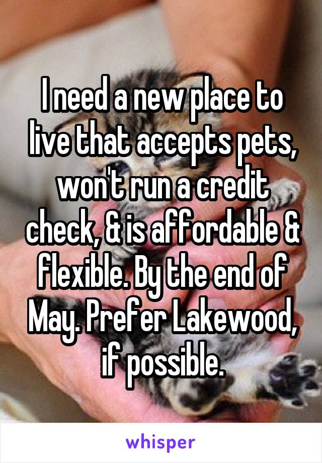 I need a new place to live that accepts pets, won't run a credit check, & is affordable & flexible. By the end of May. Prefer Lakewood, if possible.