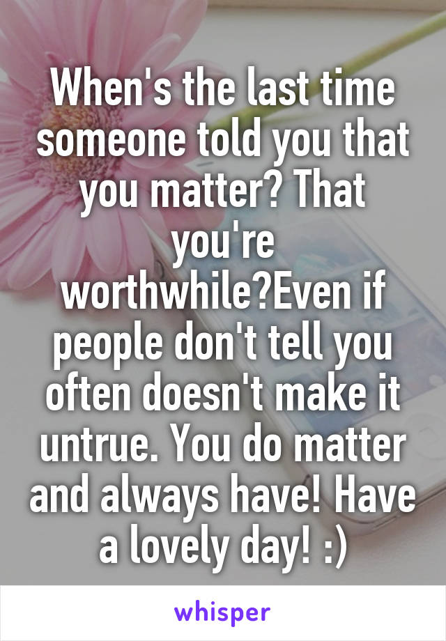 When's the last time someone told you that you matter? That you're worthwhile?Even if people don't tell you often doesn't make it untrue. You do matter and always have! Have a lovely day! :)