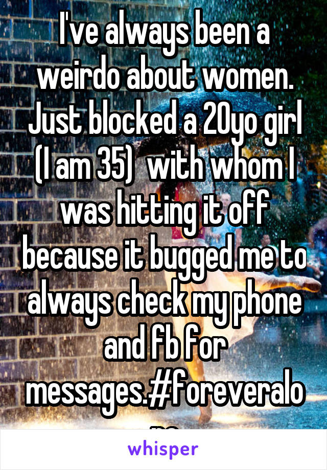 I've always been a weirdo about women. Just blocked a 20yo girl (I am 35)  with whom I was hitting it off because it bugged me to always check my phone and fb for messages.#foreveralone