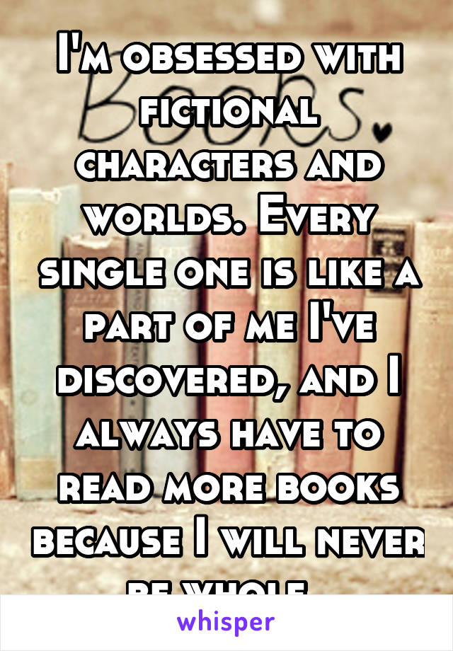 I'm obsessed with fictional characters and worlds. Every single one is like a part of me I've discovered, and I always have to read more books because I will never be whole. 