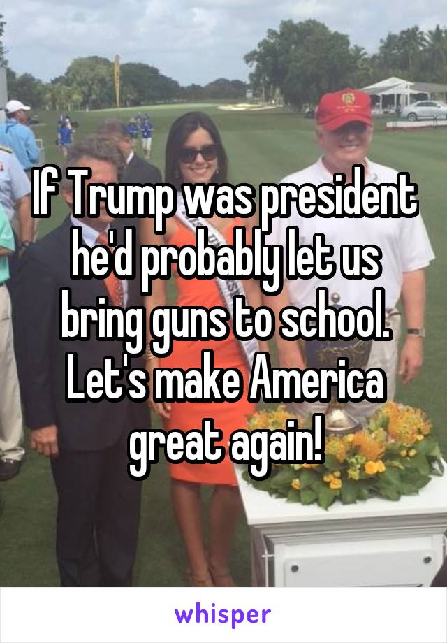If Trump was president he'd probably let us bring guns to school. Let's make America great again!