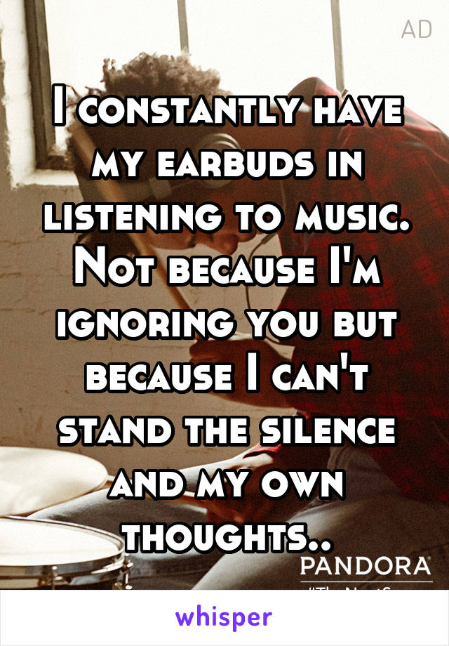 I constantly have my earbuds in listening to music. Not because I'm ignoring you but because I can't stand the silence and my own thoughts..