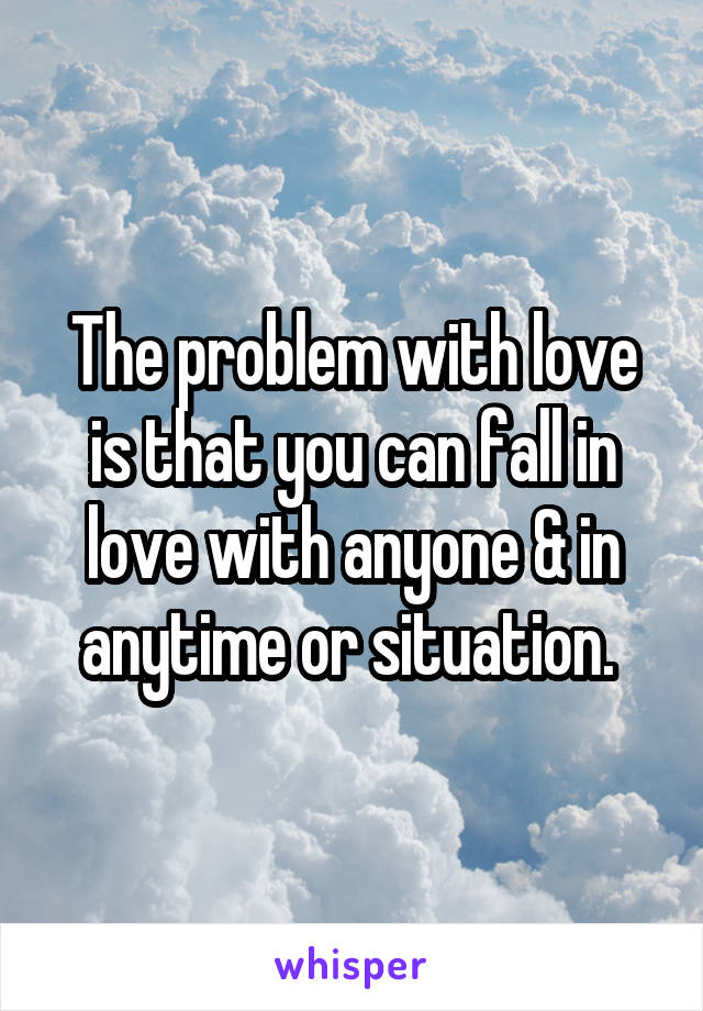 The problem with love is that you can fall in love with anyone & in anytime or situation. 