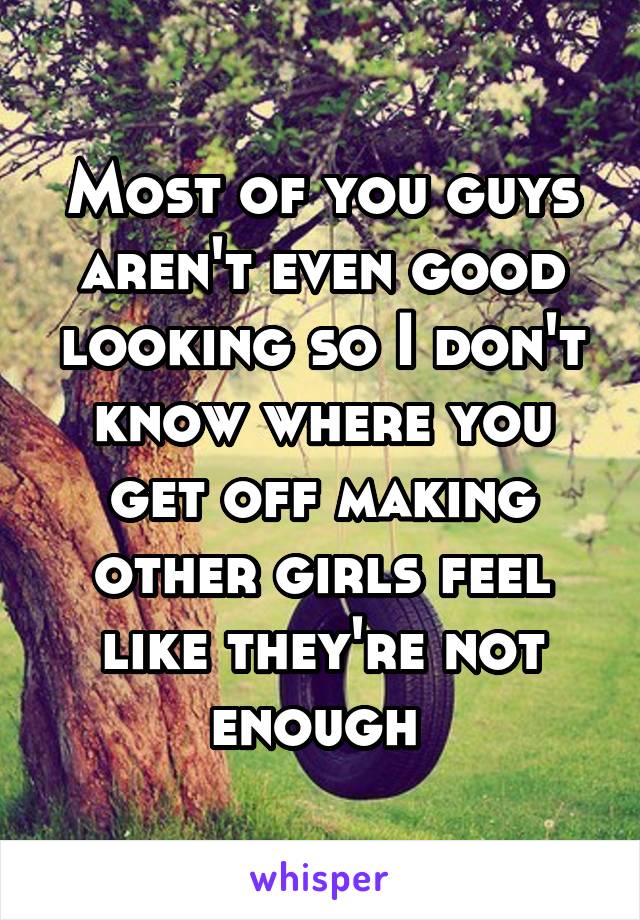 Most of you guys aren't even good looking so I don't know where you get off making other girls feel like they're not enough 
