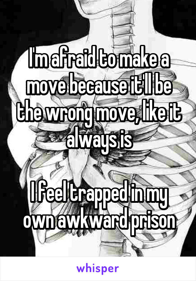 I'm afraid to make a move because it'll be the wrong move, like it always is

I feel trapped in my own awkward prison