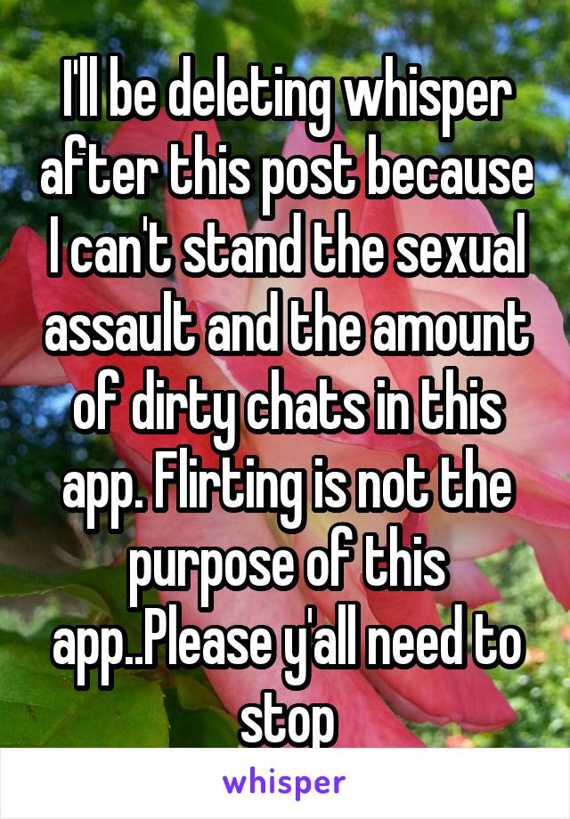 I'll be deleting whisper after this post because I can't stand the sexual assault and the amount of dirty chats in this app. Flirting is not the purpose of this app..Please y'all need to stop