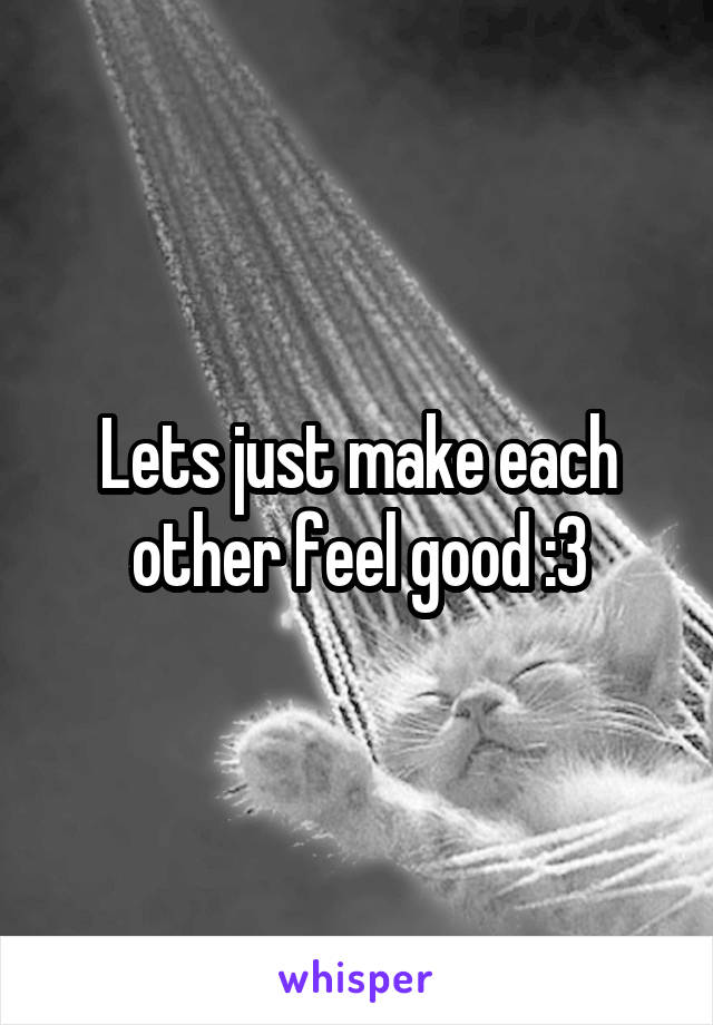 Lets just make each other feel good :3