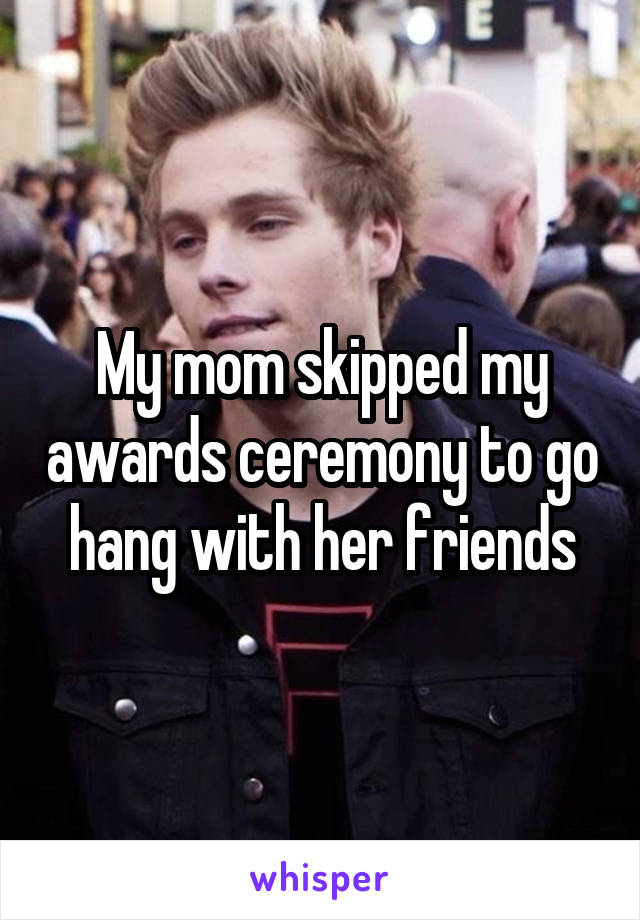 My mom skipped my awards ceremony to go hang with her friends