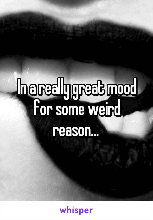 In a really great mood for some weird reason... 