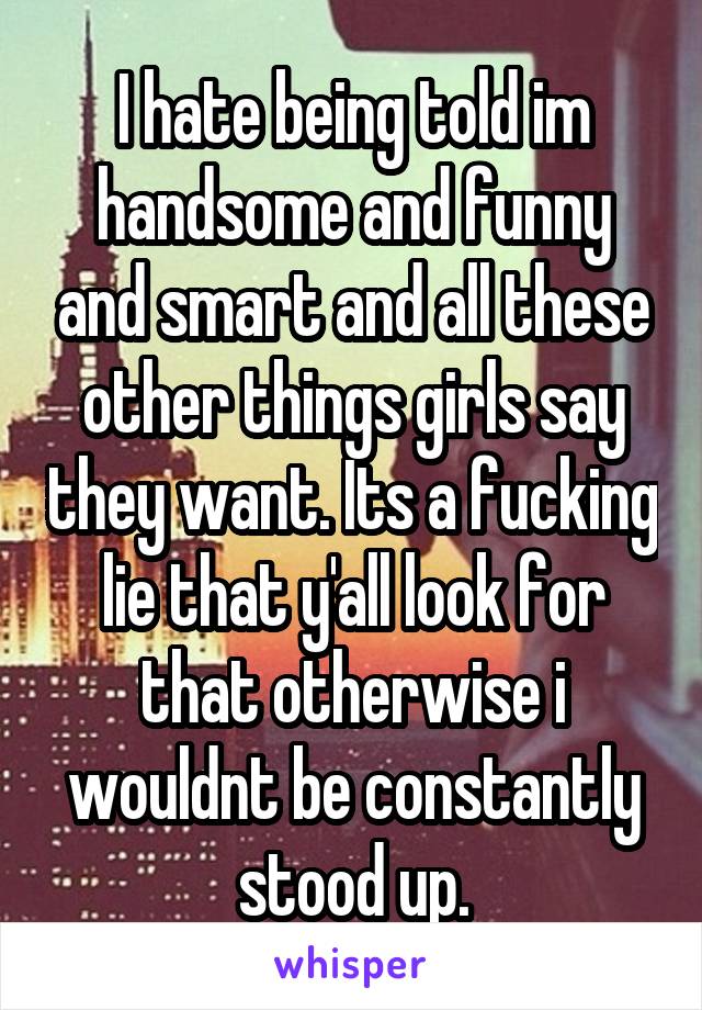 I hate being told im handsome and funny and smart and all these other things girls say they want. Its a fucking lie that y'all look for that otherwise i wouldnt be constantly stood up.