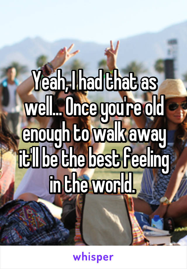 Yeah, I had that as well... Once you're old enough to walk away it'll be the best feeling in the world. 