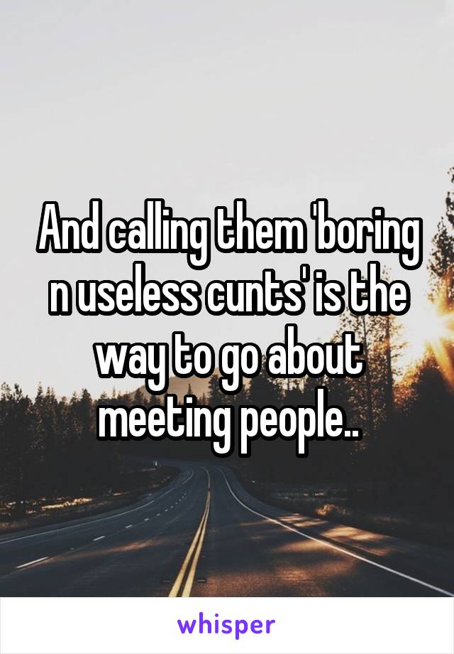 And calling them 'boring n useless cunts' is the way to go about meeting people..