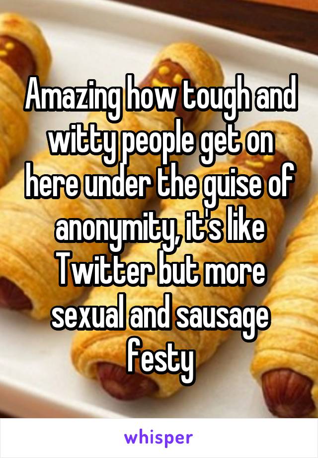 Amazing how tough and witty people get on here under the guise of anonymity, it's like Twitter but more sexual and sausage festy