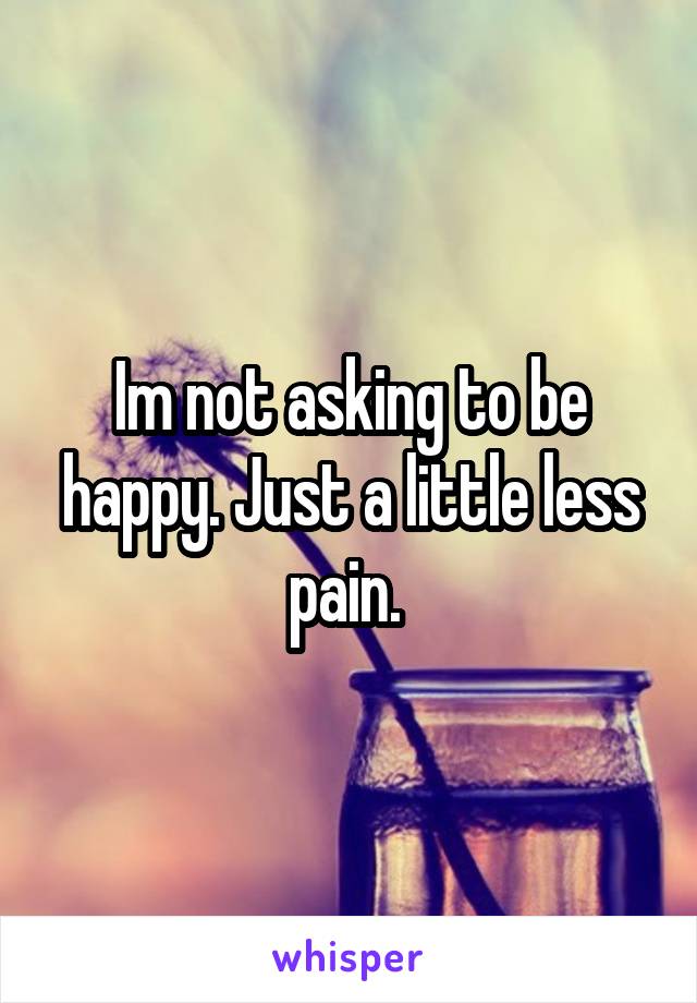 Im not asking to be happy. Just a little less pain. 