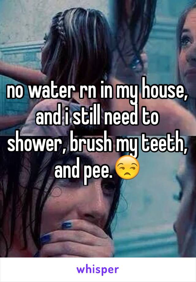 no water rn in my house, and i still need to shower, brush my teeth, and pee.😒
