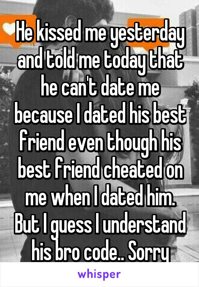 He kissed me yesterday and told me today that he can't date me because I dated his best friend even though his best friend cheated on me when I dated him. But I guess I understand his bro code.. Sorry