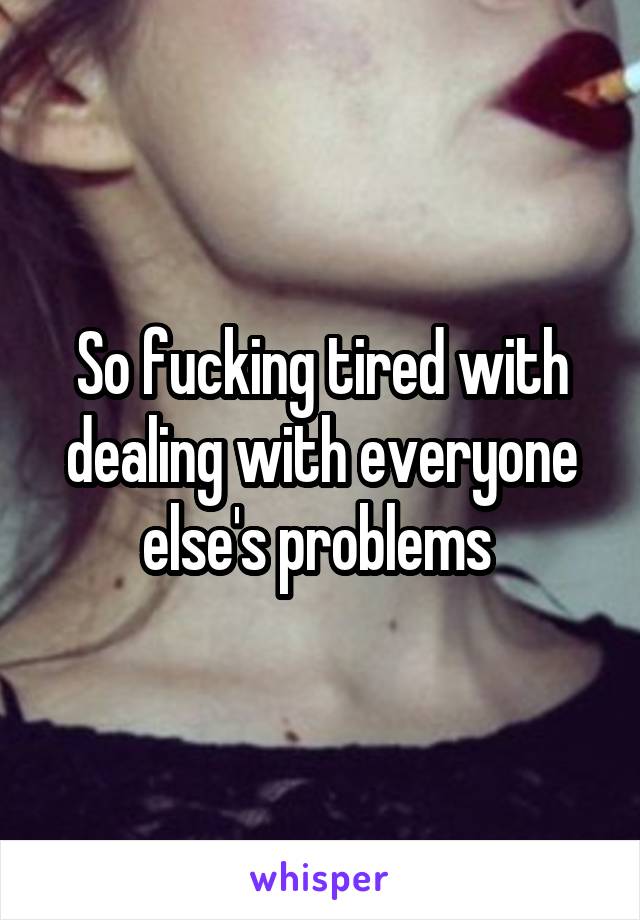 So fucking tired with dealing with everyone else's problems 