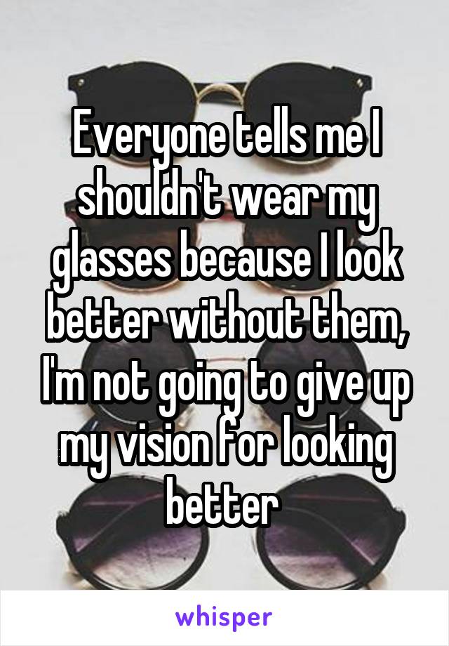 Everyone tells me I shouldn't wear my glasses because I look better without them, I'm not going to give up my vision for looking better 