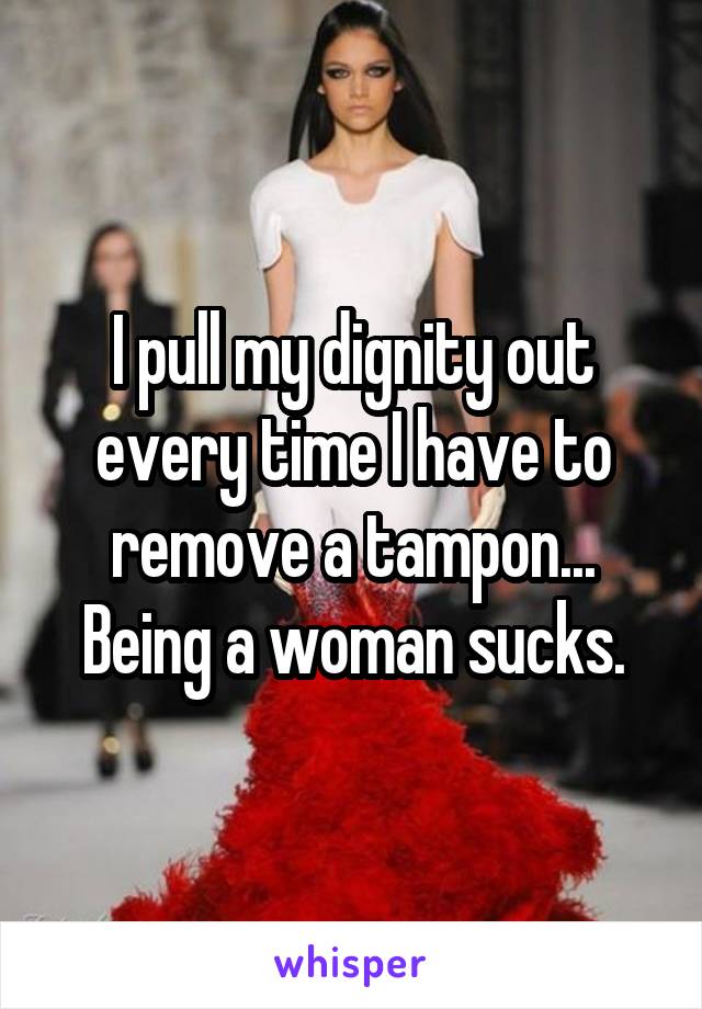 I pull my dignity out every time I have to remove a tampon... Being a woman sucks.