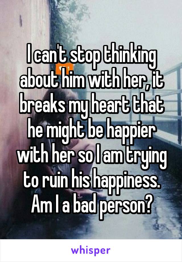 I can't stop thinking about him with her, it breaks my heart that he might be happier with her so I am trying to ruin his happiness. Am I a bad person?