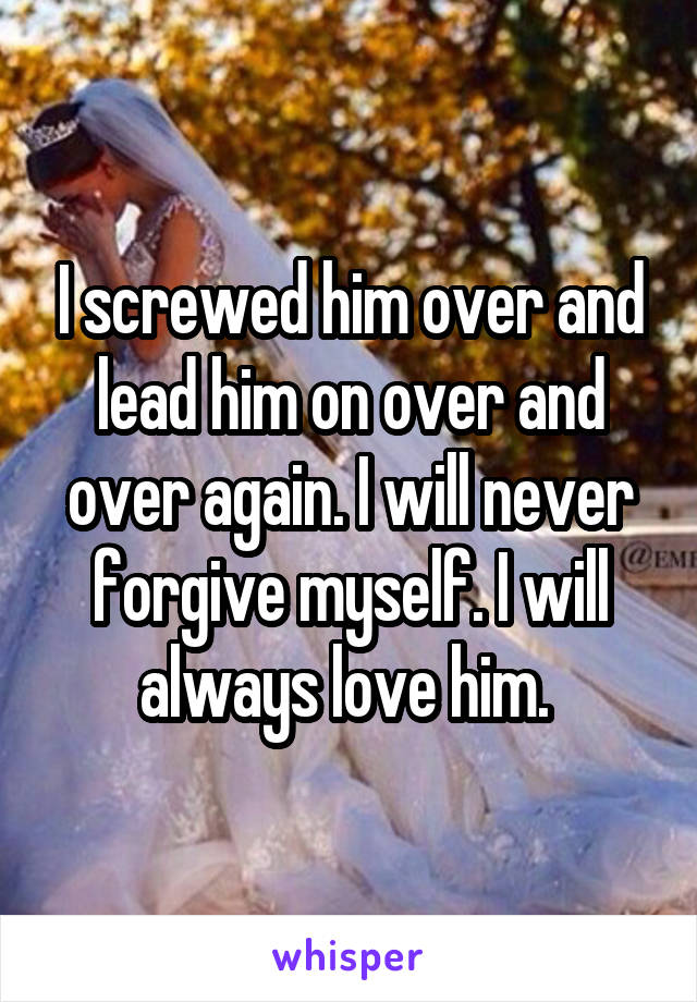 I screwed him over and lead him on over and over again. I will never forgive myself. I will always love him. 