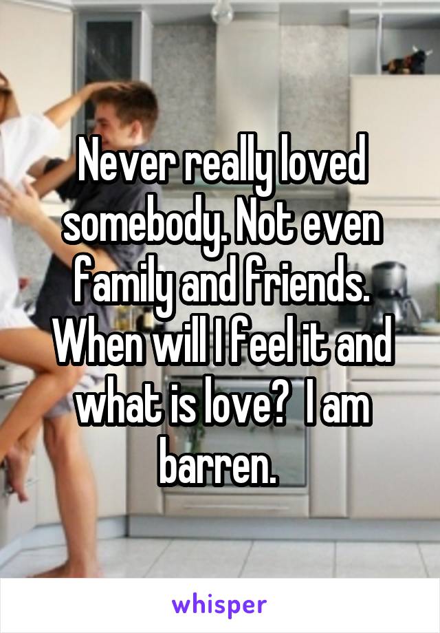 Never really loved somebody. Not even family and friends. When will I feel it and what is love?  I am barren. 