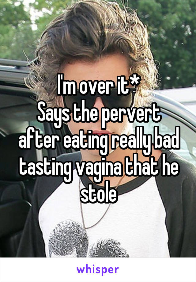 I'm over it*
Says the pervert after eating really bad tasting vagina that he stole