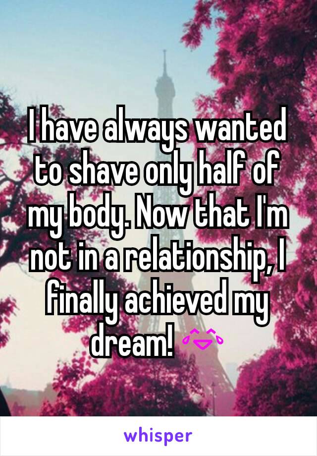 I have always wanted to shave only half of my body. Now that I'm not in a relationship, I finally achieved my dream! 😂