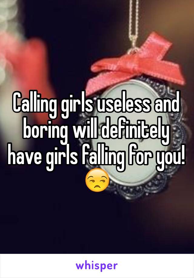 Calling girls useless and boring will definitely have girls falling for you! 😒