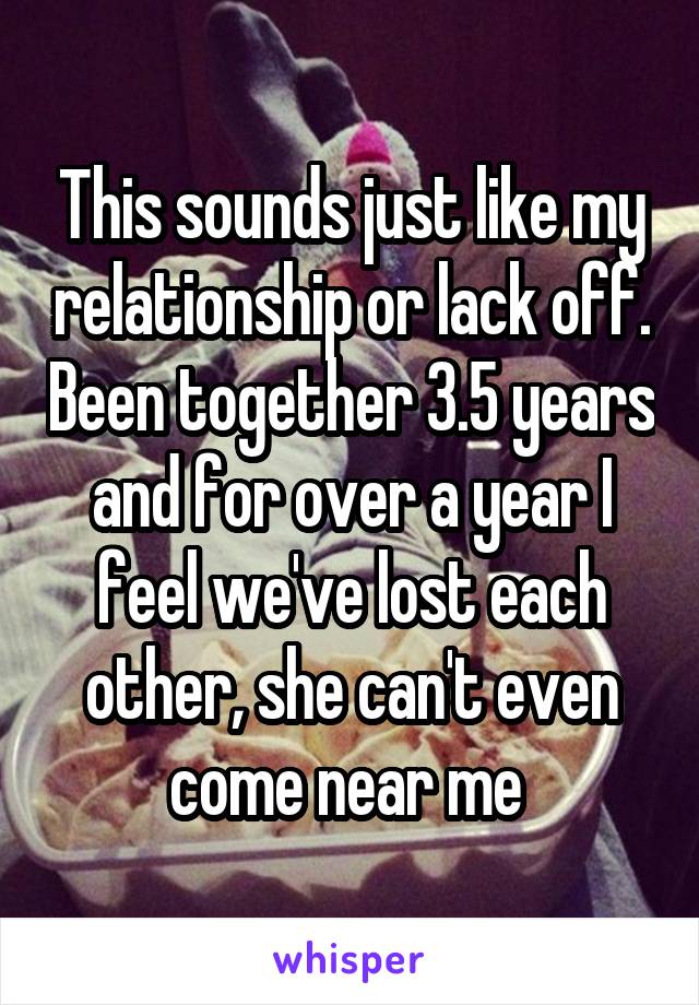 This sounds just like my relationship or lack off. Been together 3.5 years and for over a year I feel we've lost each other, she can't even come near me 