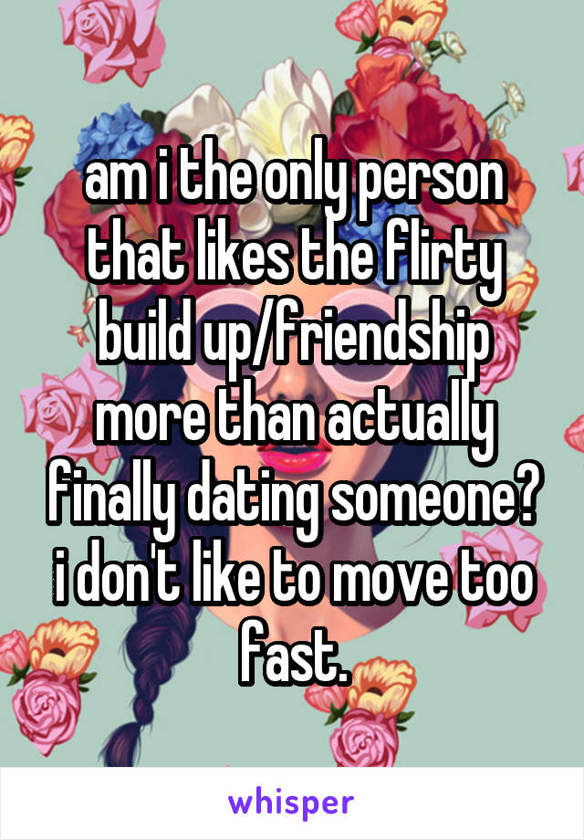am i the only person that likes the flirty build up/friendship more than actually finally dating someone? i don't like to move too fast.