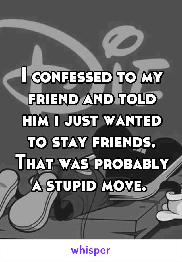 I confessed to my friend and told him i just wanted to stay friends. That was probably a stupid move. 