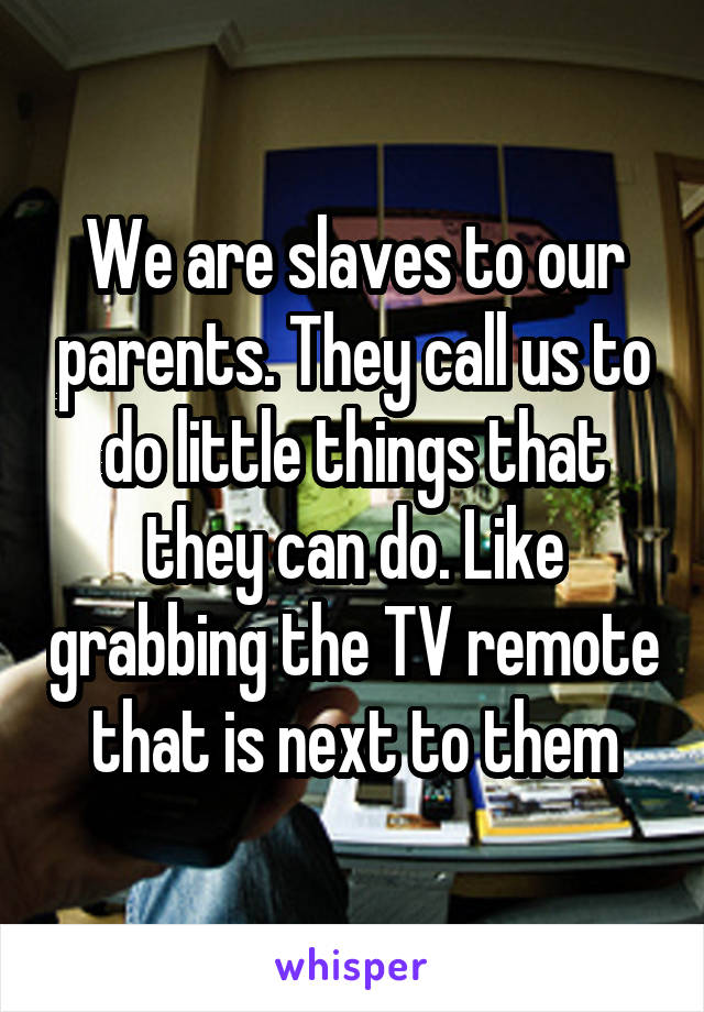 We are slaves to our parents. They call us to do little things that they can do. Like grabbing the TV remote that is next to them