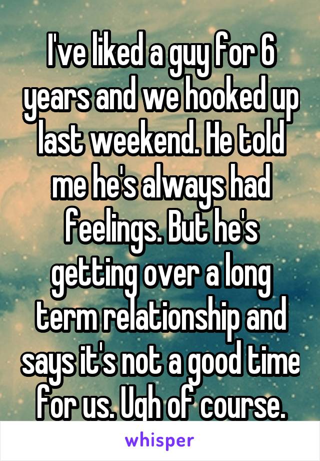 I've liked a guy for 6 years and we hooked up last weekend. He told me he's always had feelings. But he's getting over a long term relationship and says it's not a good time for us. Ugh of course.