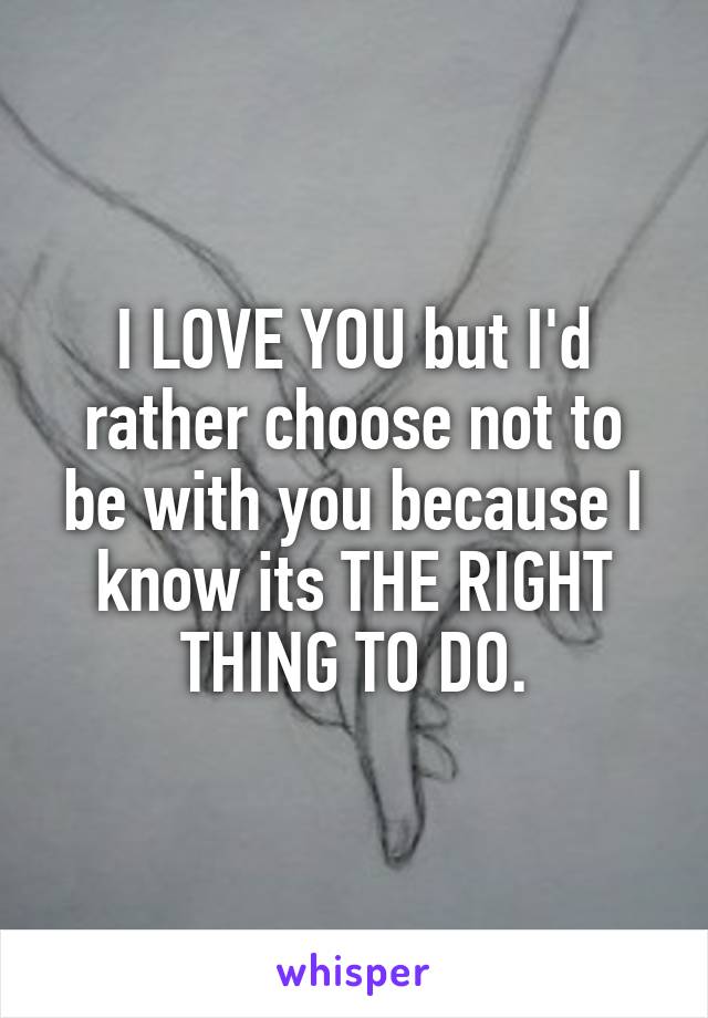 I LOVE YOU but I'd rather choose not to be with you because I know its THE RIGHT THING TO DO.